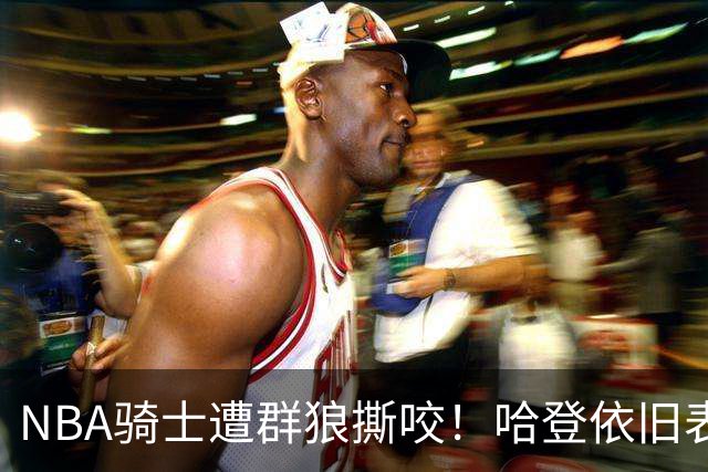 NBA骑士遭群狼撕咬！哈登依旧表现不佳，幸好签了三年大合同